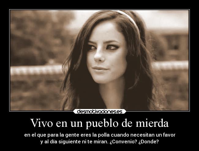 Vivo en un pueblo de mierda - en el que para la gente eres la polla cuando necesitan un favor
y al día siguiente ni te miran. ¿Convenio? ¿Donde?