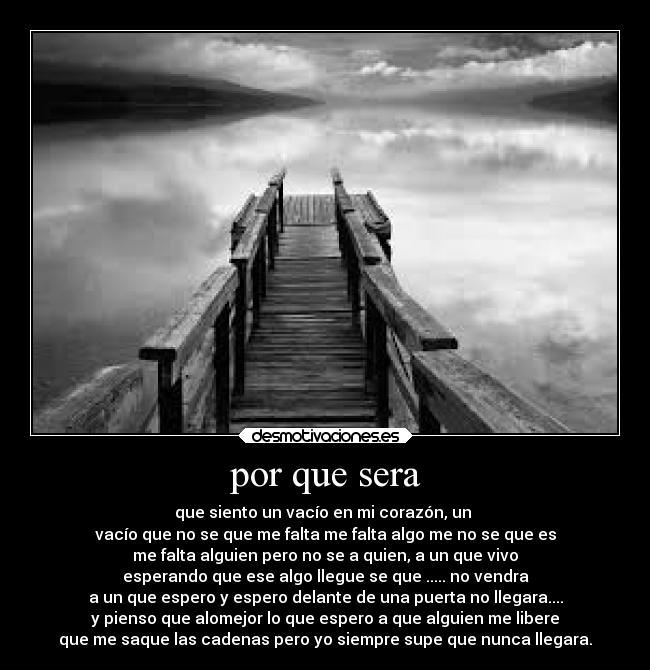 por que sera - que siento un vacío en mi corazón, un
vacío que no se que me falta me falta algo me no se que es
me falta alguien pero no se a quien, a un que vivo
esperando que ese algo llegue se que ..... no vendra
a un que espero y espero delante de una puerta no llegara....
y pienso que alomejor lo que espero a que alguien me libere
que me saque las cadenas pero yo siempre supe que nunca llegara.