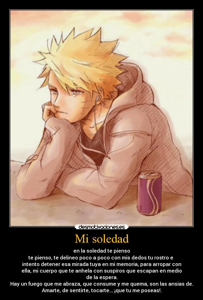 Mi soledad - en la soledad te pienso
te pienso, te delineo poco a poco con mis dedos tu rostro e 
intento detener esa mirada tuya en mi memoria, para arropar con
ella, mi cuerpo que te anhela con suspiros que escapan en medio
de la espera.
Hay un fuego que me abraza, que consume y me quema, son las ansias de.
Amarte, de sentirte, tocarte... ¡que tu me poseas!.