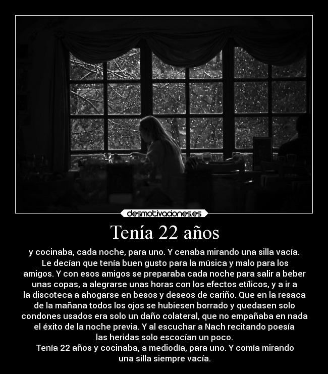 Tenía 22 años - y cocinaba, cada noche, para uno. Y cenaba mirando una silla vacía.
	Le decían que tenía buen gusto para la música y malo para los
amigos. Y con esos amigos se preparaba cada noche para salir a beber
unas copas, a alegrarse unas horas con los efectos etílicos, y a ir a
la discoteca a ahogarse en besos y deseos de cariño. Que en la resaca
de la mañana todos los ojos se hubiesen borrado y quedasen solo
condones usados era solo un daño colateral, que no empañaba en nada
el éxito de la noche previa. Y al escuchar a Nach recitando poesía
las heridas solo escocían un poco.
	Tenía 22 años y cocinaba, a mediodía, para uno. Y comía mirando
una silla siempre vacía.