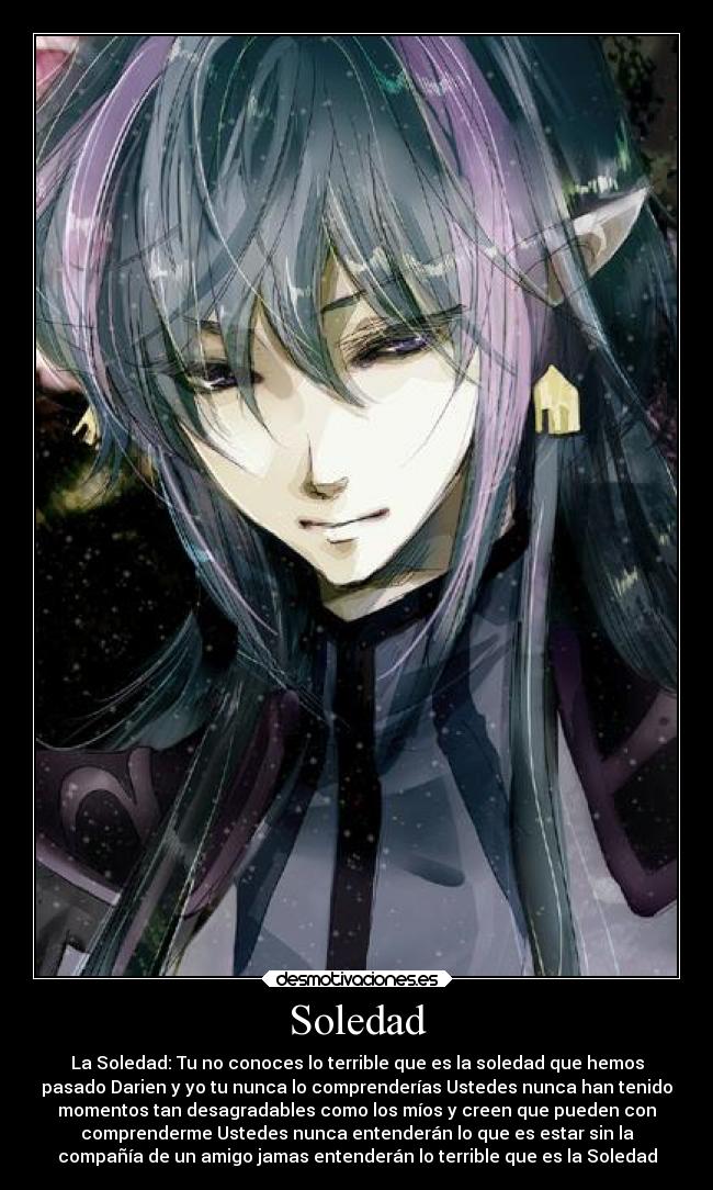 Soledad - La Soledad: Tu no conoces lo terrible que es la soledad que hemos
pasado Darien y yo tu nunca lo comprenderías Ustedes nunca han tenido
momentos tan desagradables como los míos y creen que pueden con
comprenderme Ustedes nunca entenderán lo que es estar sin la
compañía de un amigo jamas entenderán lo terrible que es la Soledad