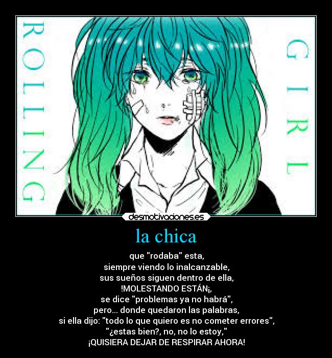 la chica - que rodaba esta,
siempre viendo lo inalcanzable,
sus sueños siguen dentro de ella,
!MOLESTANDO ESTÁN¡,
se dice problemas ya no habrá,
pero... donde quedaron las palabras,
si ella dijo: todo lo que quiero es no cometer errores,
¿estas bien?, no, no lo estoy,
¡QUISIERA DEJAR DE RESPIRAR AHORA!