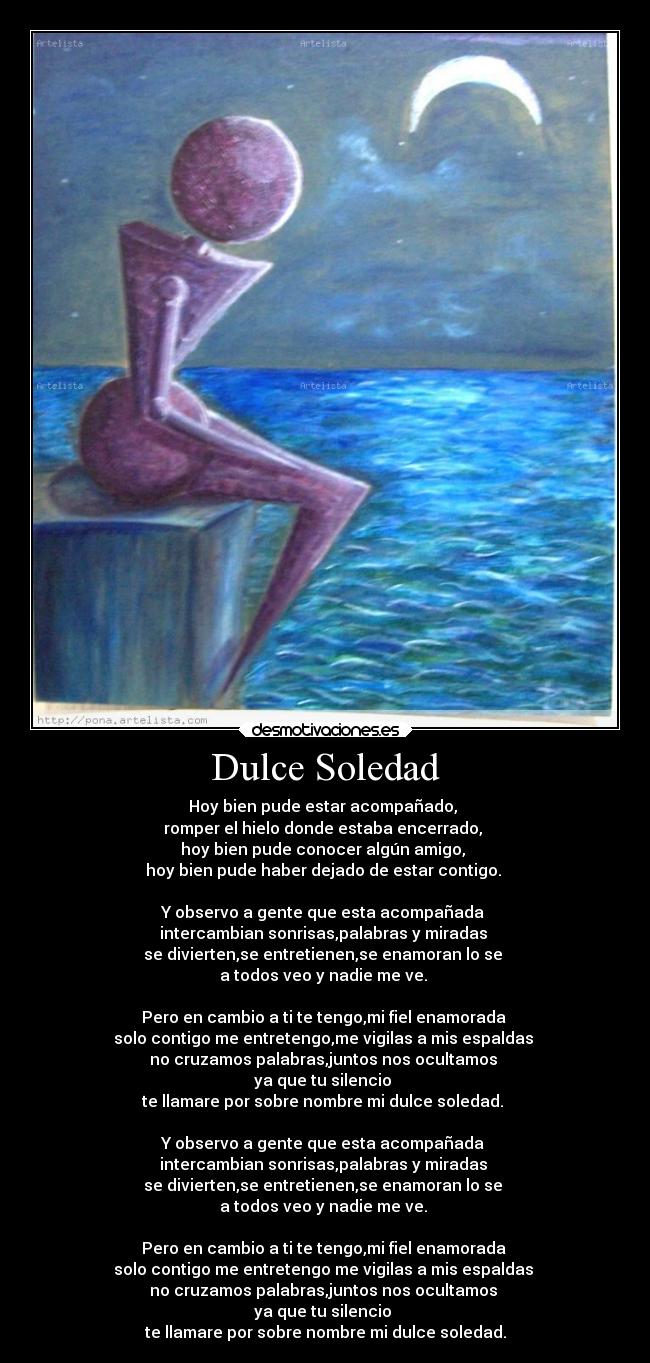 Dulce Soledad - Hoy bien pude estar acompañado,
romper el hielo donde estaba encerrado,
hoy bien pude conocer algún amigo,
hoy bien pude haber dejado de estar contigo.
Y observo a gente que esta acompañada
intercambian sonrisas,palabras y miradas
se divierten,se entretienen,se enamoran lo se
a todos veo y nadie me ve.
Pero en cambio a ti te tengo,mi fiel enamorada
solo contigo me entretengo,me vigilas a mis espaldas
no cruzamos palabras,juntos nos ocultamos
ya que tu silencio
te llamare por sobre nombre mi dulce soledad.
Y observo a gente que esta acompañada
intercambian sonrisas,palabras y miradas
se divierten,se entretienen,se enamoran lo se
a todos veo y nadie me ve.
Pero en cambio a ti te tengo,mi fiel enamorada
solo contigo me entretengo me vigilas a mis espaldas
no cruzamos palabras,juntos nos ocultamos
ya que tu silencio
te llamare por sobre nombre mi dulce soledad.