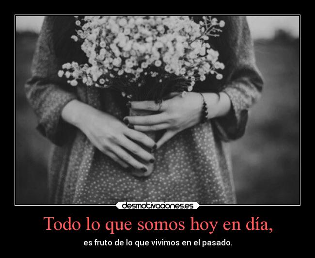 Todo lo que somos hoy en día, - es fruto de lo que vivimos en el pasado.