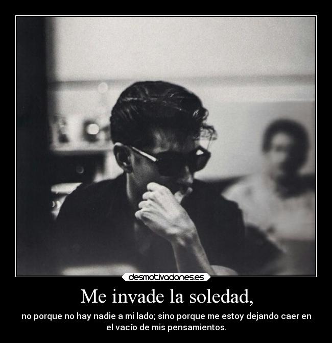 Me invade la soledad, - no porque no hay nadie a mi lado; sino porque me estoy dejando caer en
el vacío de mis pensamientos.