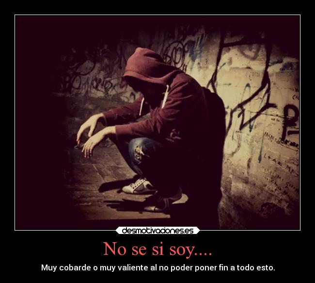 No se si soy.... - Muy cobarde o muy valiente al no poder poner fin a todo esto.