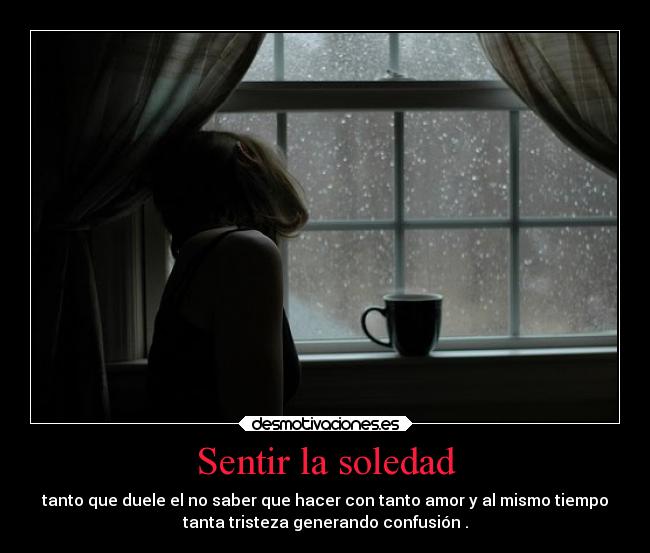 Sentir la soledad - tanto que duele el no saber que hacer con tanto amor y al mismo tiempo
tanta tristeza generando confusión .