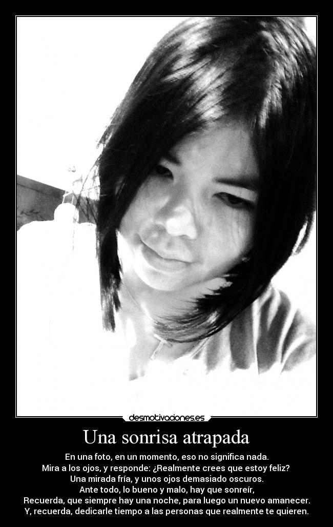 Una sonrisa atrapada - En una foto, en un momento, eso no significa nada.
Mira a los ojos, y responde: ¿Realmente crees que estoy feliz? 
Una mirada fría, y unos ojos demasiado oscuros.
Ante todo, lo bueno y malo, hay que sonreír,
Recuerda, que siempre hay una noche, para luego un nuevo amanecer.
Y, recuerda, dedicarle tiempo a las personas que realmente te quieren.