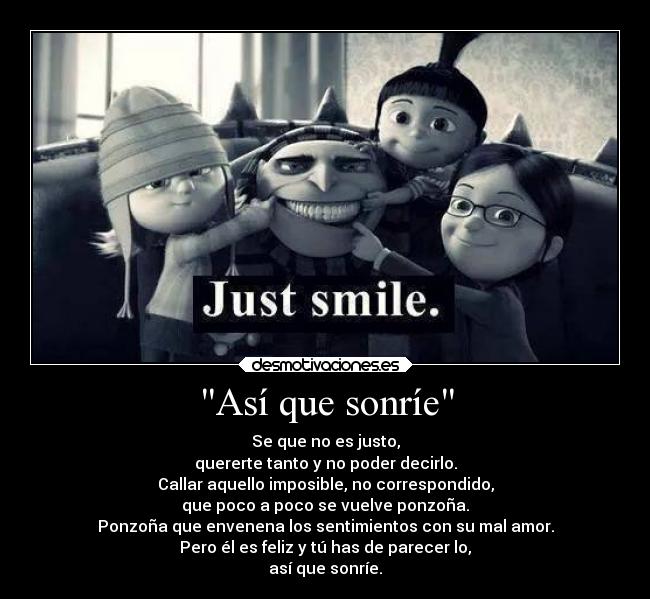 Así que sonríe - Se que no es justo,
quererte tanto y no poder decirlo.
Callar aquello imposible, no correspondido,
que poco a poco se vuelve ponzoña.
Ponzoña que envenena los sentimientos con su mal amor.
Pero él es feliz y tú has de parecer lo,
así que sonríe.