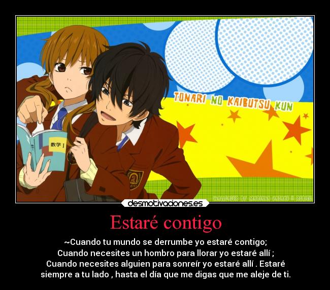 Estaré contigo - ~Cuando tu mundo se derrumbe yo estaré contigo;
Cuando necesites un hombro para llorar yo estaré allí ;
Cuando necesites alguien para sonreír yo estaré allí . Estaré
siempre a tu lado , hasta el día que me digas que me aleje de ti.