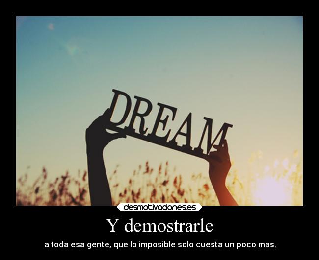 Y demostrarle - a toda esa gente, que lo imposible solo cuesta un poco mas.