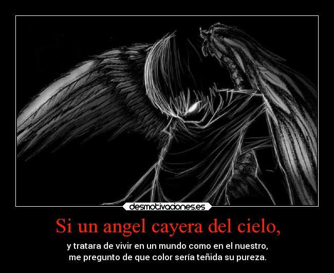 Si un angel cayera del cielo, - y tratara de vivir en un mundo como en el nuestro,
me pregunto de que color sería teñida su pureza.