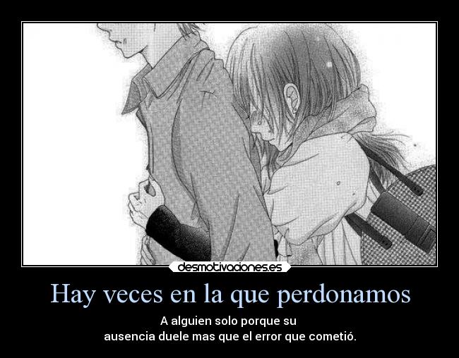 Hay veces en la que perdonamos - A alguien solo porque su
ausencia duele mas que el error que cometió.