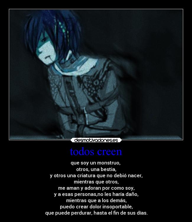 todos creen - que soy un monstruo, 
otros, una bestia,
y otros una criatura que no debió nacer,
mientras que otros,
me aman y adoran por como soy,
y a esas personas,no les haría daño,
mientras que a los demás,
puedo crear dolor insoportable,
que puede perdurar, hasta el fin de sus días.
