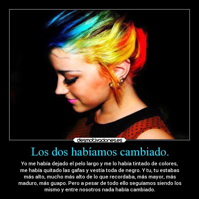Los dos habíamos cambiado. - Yo me había dejado el pelo largo y me lo había tintado de colores,
me había quitado las gafas y vestía toda de negro. Y tu, tu estabas
más alto, mucho más alto de lo que recordaba, más mayor, más
maduro, más guapo. Pero a pesar de todo ello seguíamos siendo los
mismo y entre nosotros nada había cambiado.