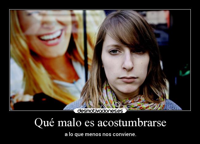 Qué malo es acostumbrarse - a lo que menos nos conviene.