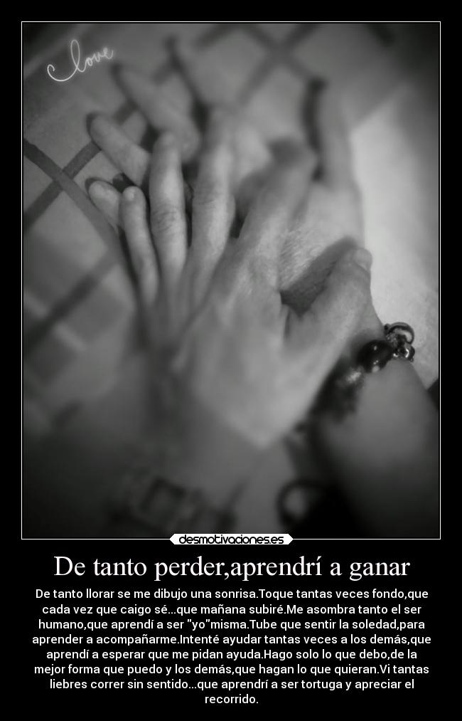 De tanto perder,aprendrí a ganar - De tanto llorar se me dibujo una sonrisa.Toque tantas veces fondo,que
cada vez que caigo sé...que mañana subiré.Me asombra tanto el ser
humano,que aprendí a ser yomisma.Tube que sentir la soledad,para
aprender a acompañarme.Intenté ayudar tantas veces a los demás,que
aprendí a esperar que me pidan ayuda.Hago solo lo que debo,de la
mejor forma que puedo y los demás,que hagan lo que quieran.Vi tantas
liebres correr sin sentido...que aprendrí a ser tortuga y apreciar el
recorrido.