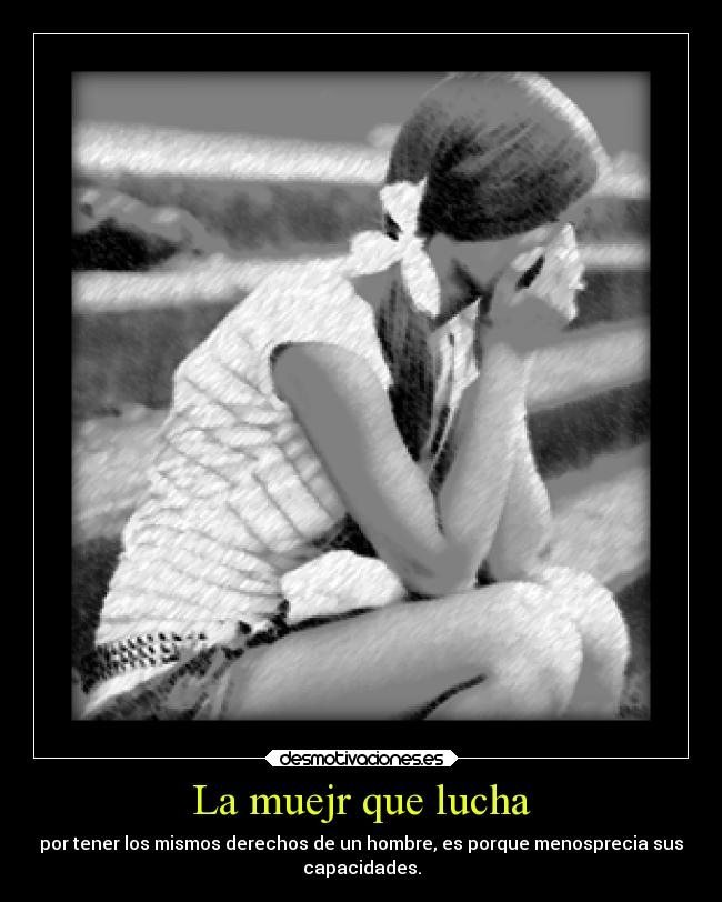 La muejr que lucha - por tener los mismos derechos de un hombre, es porque menosprecia sus
capacidades.