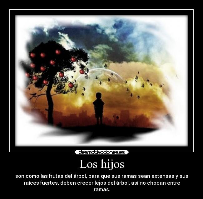 Los hijos - son como las frutas del árbol, para que sus ramas sean extensas y sus
raíces fuertes, deben crecer lejos del árbol, así no chocan entre
ramas.