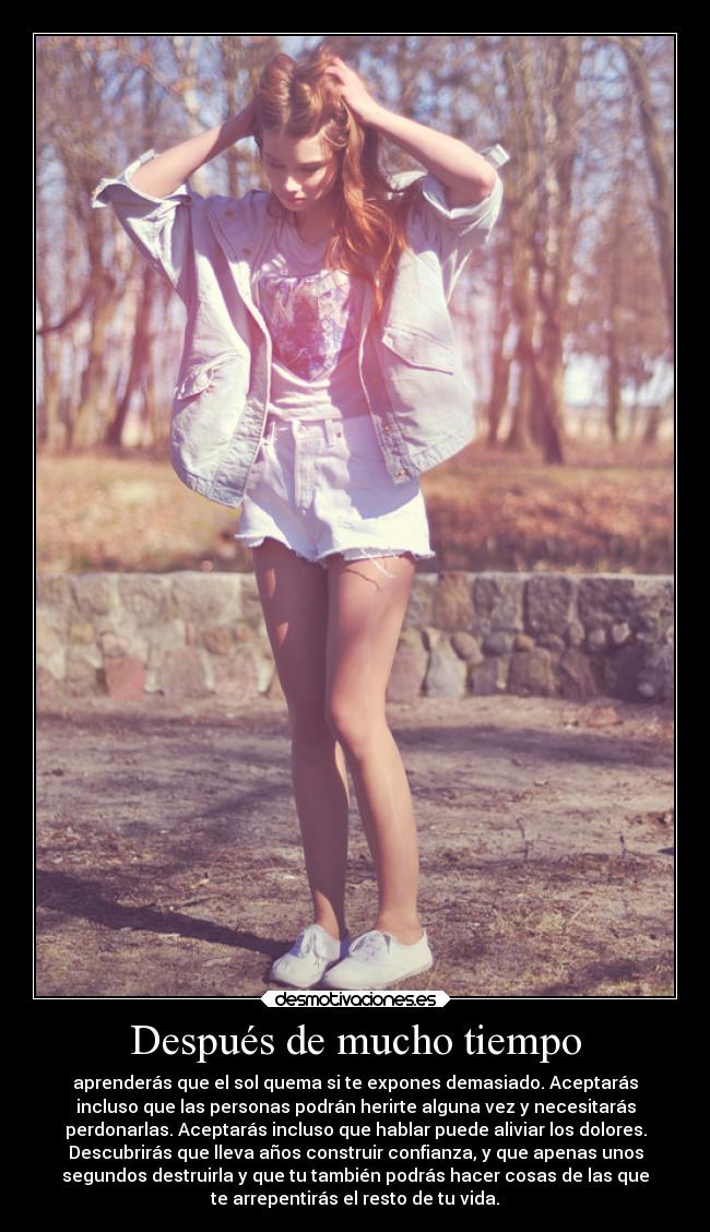 Después de mucho tiempo - aprenderás que el sol quema si te expones demasiado. Aceptarás
incluso que las personas podrán herirte alguna vez y necesitarás
perdonarlas. Aceptarás incluso que hablar puede aliviar los dolores.
Descubrirás que lleva años construir confianza, y que apenas unos
segundos destruirla y que tu también podrás hacer cosas de las que
te arrepentirás el resto de tu vida.