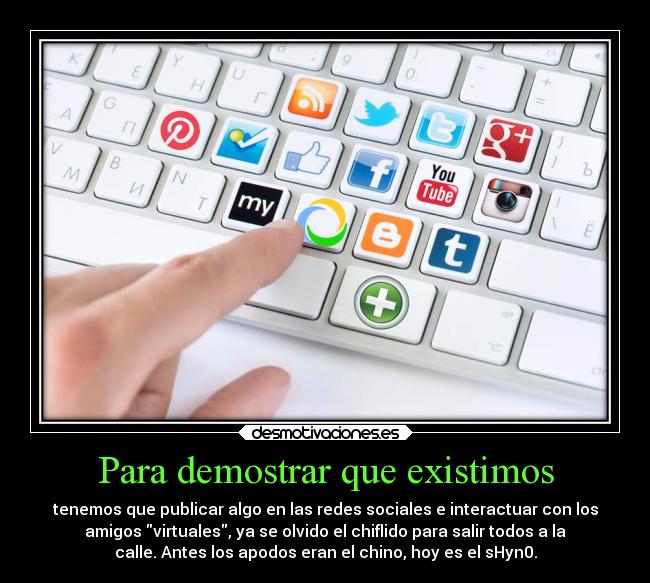 Para demostrar que existimos - tenemos que publicar algo en las redes sociales e interactuar con los
amigos virtuales, ya se olvido el chiflido para salir todos a la
calle. Antes los apodos eran el chino, hoy es el sHyn0.