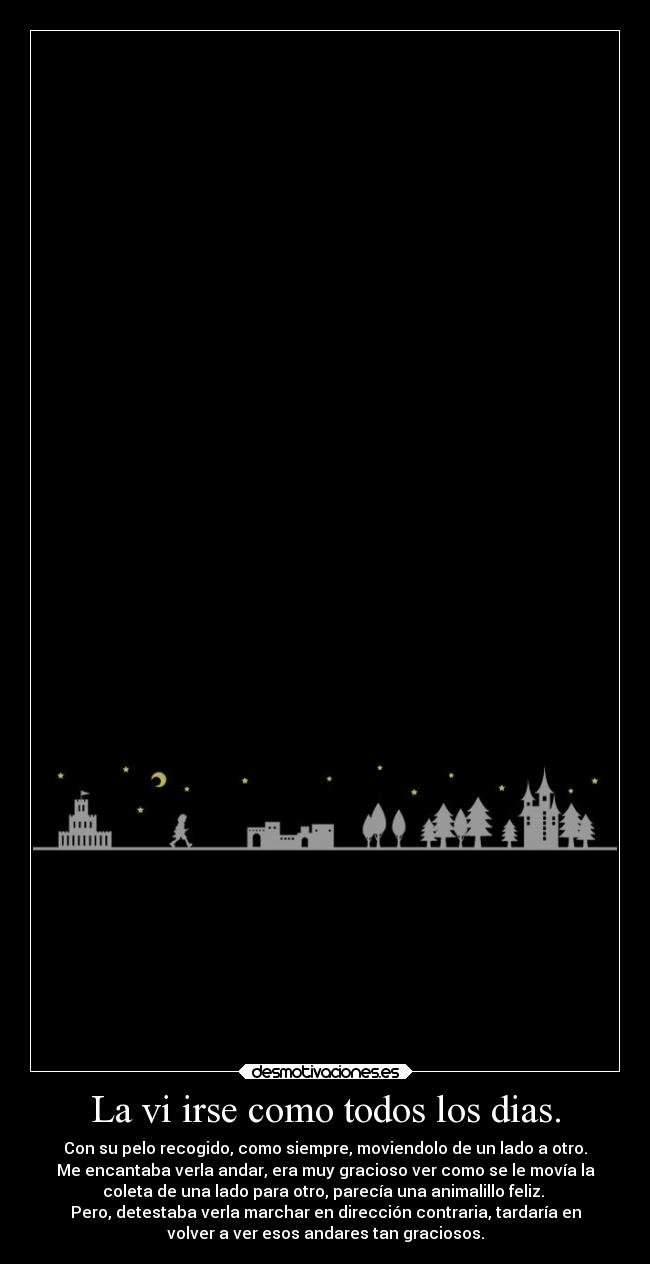 La vi irse como todos los dias. - Con su pelo recogido, como siempre, moviendolo de un lado a otro.
Me encantaba verla andar, era muy gracioso ver como se le movía la
coleta de una lado para otro, parecía una animalillo feliz.
Pero, detestaba verla marchar en dirección contraria, tardaría en
volver a ver esos andares tan graciosos.