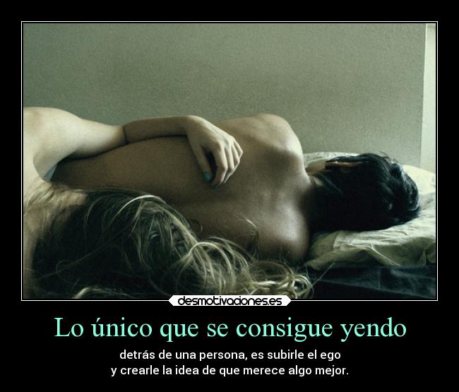 Lo único que se consigue yendo - detrás de una persona, es subirle el ego
y crearle la idea de que merece algo mejor.