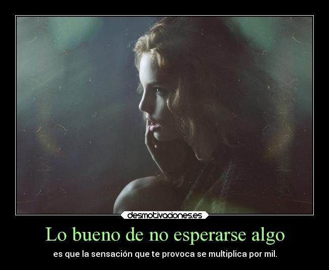 Lo bueno de no esperarse algo - es que la sensación que te provoca se multiplica por mil.