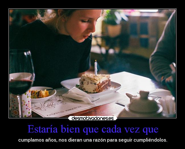 Estaría bien que cada vez que - cumplamos años, nos dieran una razón para seguir cumpliéndolos.