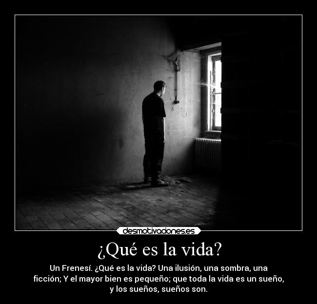 ¿Qué es la vida? - Un Frenesí. ¿Qué es la vida? Una ilusión, una sombra, una
ficción; Y el mayor bien es pequeño; que toda la vida es un sueño,
y los sueños, sueños son.