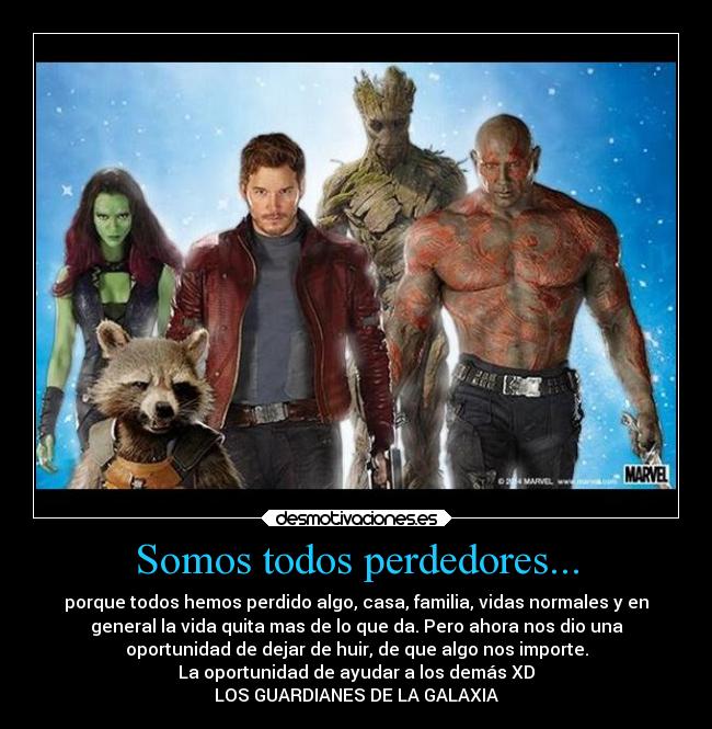 Somos todos perdedores... - porque todos hemos perdido algo, casa, familia, vidas normales y en
general la vida quita mas de lo que da. Pero ahora nos dio una
oportunidad de dejar de huir, de que algo nos importe.
La oportunidad de ayudar a los demás XD
LOS GUARDIANES DE LA GALAXIA