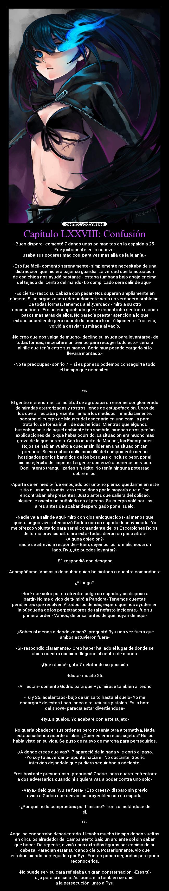 Capítulo LXXVIII: Confusión - -Buen disparo- comentó 7 dando unas palmaditas en la espalda a 25-
Fue justamente en la cabeza-
usaba sus poderes mágicos  para ves mas allá de la lejanía.- 

-Eso fue fácil- comentó serenamente- simplemente necesitaba de una
distraccion que hiciera bajar su guardia. La verdad que la actuación
de esa chica nos ayudó bastante - estaba tumbada bajo abajo encima
del tejado del centro del mando- Lo complicado será salir de aquí- 

-Es cierto- rascó su cabeza con pesar- Nos superan ampliamente en
número. Si se organizasen adecuadamente sería un verdadero problema.
De todas formas, tenemos a él ¿verdad? - miró a su otro
acompañante. Era un encapuchado que se encontraba sentado a unos
pasos mas atrás de ellos. No parecía prestar atención a lo que
estaba sucediendo pero cuando lo nombró lo miró fijamente. Tras eso,
volvió a desviar su mirada al vacío.

-No creo que nos valga de mucho- declino su ayuda para levantarse- de
todas formas, necesitaré un tiempo para recoger todo esto- señaló
al rifle que tenía entre sus manos- Sería muy pesado cargarlo si lo
llevara montado.-

-No te preocupes- sonrió 7 – si es por eso podemos conseguirte todo
el tiempo que necesites-


						    
***

El gentío era enorme. La multitud se agrupaba un enorme conglomerado
de miradas aterrorizadas y rostros llenos de estupefacción. Unos de
los que allí estaba presente llamó a los médicos. Inmediatamente,
sacaron el cuerpo de Mouser del escenario en una camilla para
tratarlo, de forma inútil, de sus heridas. Mientras que algunos
buscaban salir de aquel ambiente tan sombrío, muchos otros pedían
explicaciones de lo que había ocurrido. La situacion era mucho más
grave de lo que parecía. Con la muerte de Mouser, los Escorpiones
Rojos se habían vuelto a quedar sin lider en una situación tan
precaria.  Si esa noticia salía mas allá del campamento serían
hostigados por los bandidos de los bosques o incluso peor, por el
mismo ejército del imperio. La gente comenzó a ponerse nerviosa.
Doni intentó tranquilizarles sin éxito. No tenía ninguna potestad
sobre ellos.

-Aparta de en medio- fue empujado por uno-no pienso quedarme en este
sitio ni un minuto más- era respaldado por la mayoría que allí se
encontraban ahí presentes. Justo antes que saliera del coliseo,
alguien le asesto un puñalada en el pecho. Su cuerpo voló por  los
aires antes de acabar desperdigado por el suelo.

-Nadie va a salir de aquí- miró con ojos enloquecidos- al menos que
quiera seguir vivo- atemorizó Godric con su espada desenvainada.-Yo
me ofrezco voluntario para ser el comandante de los Escorpiones Rojos,
de forma provisional, claro está- todos dieron un paso atrás-
¿Alguna objeción?-
nadie se atrevió a responder- Bien, dejemos los formalismos a un
lado. Ryu, ¿te puedes levantar?-

-Sí- respondió con desgana.

-Acompáñame. Vamos a descubrir quien ha matado a nuestro comandante-

-¿Y luego?- 

-Haré que sufra por su afrenta- colgo su espada y se dispuso a
partir- No me olvido de tí- miró a Pandora- Tenemos cuentas
pendientes que resolver. A todos los demás, espero que nos ayuden en
la búsqueda de los perpetradores de tal nefasto incidente.- fue su
primera orden- Vamos, de prisa, antes de que huyan de aquí-


-¿Sabes al menos a donde vamos?- preguntó Ryu una vez fuera que
ambos estuvieron fuera-

-Sí- respondió claramente.- Creo haber hallado el lugar de donde se
ubica nuestro asesino- llegaron al centro de mando.

-¡Qué rápido!- gritó 7 delatando su posición.

-Idiota- musitó 25.

-Allí estan- comentó Godric para que Ryu mirase tambien al techo

-Tu y 25, adelantaos- bajo de un salto hasta el suelo- Yo me
encargaré de estos tipos- saco a relucir sus pistolas-¡Es la hora
del show!- parecía estar divertiendose-

-Ryu, síguelos. Yo acabaré con este sujeto-

No quería obedecer sus ordenes pero no tenía otra alternativa. Nada
estaba saliendo acorde al plan. ¿Quienes eran esos sujetos? No los
había visto en su vida. Se puso de nuevo de marcha para perseguirlos.

-¿A donde crees que vas?- 7 apareció de la nada y le cortó el paso.
-Yo soy tu adversario- apuntó hacia él. No obstante, Godric
intervino dejandole que pudiera seguir hacia adelante.

-Eres bastante presuntuoso- pronunció Godric- para querer enfrentarte
a dos adversarios cuando ni siquiera vas a poder contra uno solo-

-Vaya.- dejó que Ryu se fuera- ¿Eso crees?- disparó sin previo
aviso a Godric que desvió los proyectiles con su espada.

-¿Por qué no lo compruebas por tí mismo?- ironizó mofándose de
él.

***

Angel se encontraba desorientada. Llevaba mucho tiempo dando vueltas
en circulos alrededor del campamento bajo un ardiente sol sin saber
que hacer. De repente, divisó unas extrañas figuras por encima de su
cabeza. Parecían estar surcando cielo. Posteriormente, vió que
estaban siendo perseguidos por Ryu. Fueron pocos segundos pero pudo
reconocerlos.

-No puede ser- su cara reflejaba un gran consternación. -Eres tú-
dijo para sí misma. Así pues, ella tambien se unió 
a la persecución junto a Ryu.