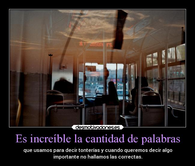 Es increíble la cantidad de palabras - que usamos para decir tonterías y cuando queremos decir algo
importante no hallamos las correctas.