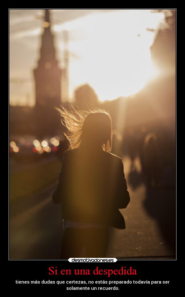 Si en una despedida - tienes más dudas que certezas, no estás preparado todavía para ser
solamente un recuerdo.