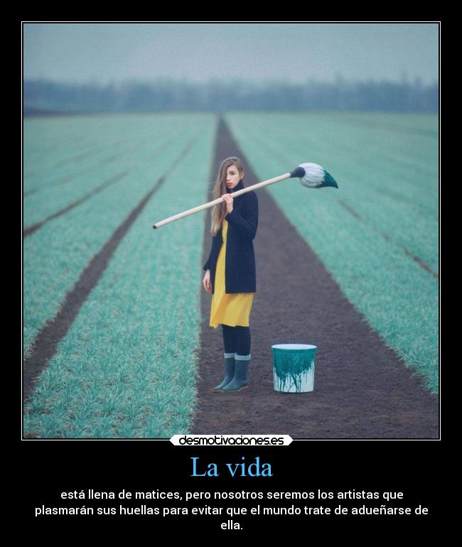 La vida - está llena de matices, pero nosotros seremos los artistas que
plasmarán sus huellas para evitar que el mundo trate de adueñarse de
ella.