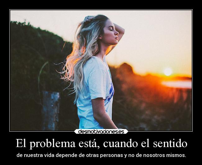 El problema está, cuando el sentido - de nuestra vida depende de otras personas y no de nosotros mismos.