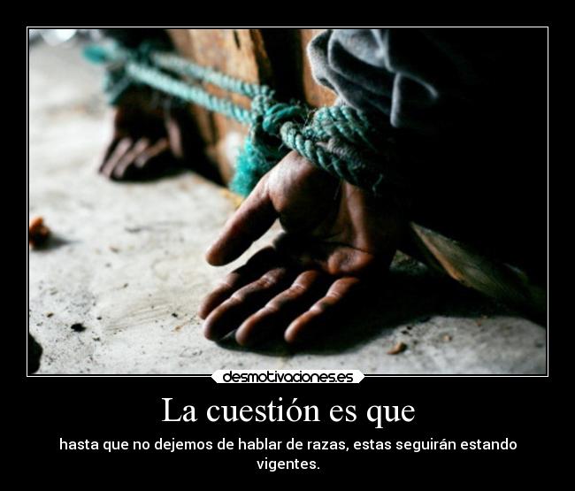 La cuestión es que - hasta que no dejemos de hablar de razas, estas seguirán estando
vigentes.