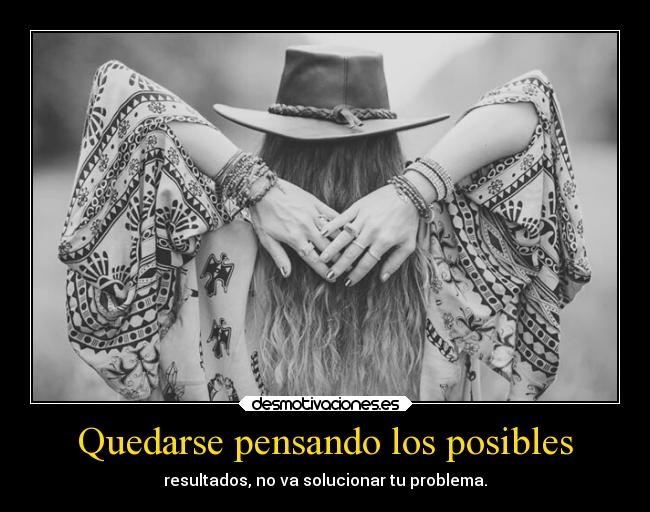 Quedarse pensando los posibles - resultados, no va solucionar tu problema.