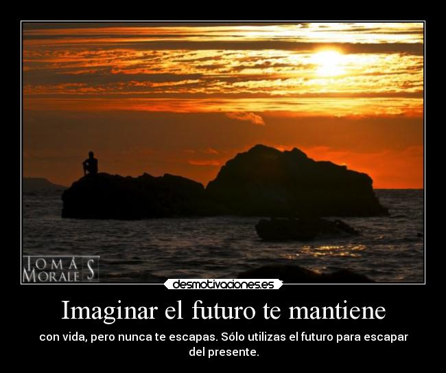 Imaginar el futuro te mantiene - con vida, pero nunca te escapas. Sólo utilizas el futuro para escapar
del presente.