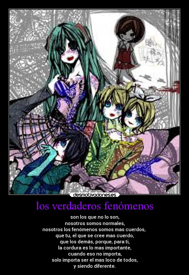 los verdaderos fenómenos - son los que no lo son,
nosotros somos normales,
nosotros los fenómenos somos mas cuerdos, 
que tu, el que se cree mas cuerdo,
que los demás, porque, para ti,
la cordura es lo mas importante,
cuando eso no importa,
solo importa ser el mas loco de todos,
y siendo diferente.