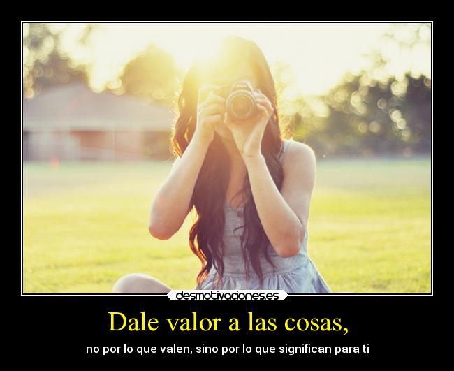 Dale valor a las cosas, - no por lo que valen, sino por lo que significan para ti