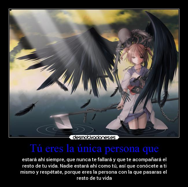 Tú eres la única persona que - estará ahí siempre, que nunca te fallará y que te acompañará el
resto de tu vida. Nadie estará ahí como tú, así que conócete a ti
mismo y respétate, porque eres la persona con la que pasaras el
resto de tu vida