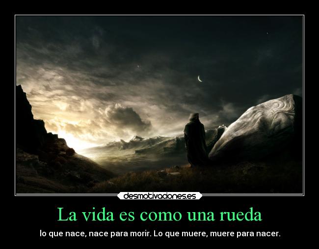 La vida es como una rueda - lo que nace, nace para morir. Lo que muere, muere para nacer.