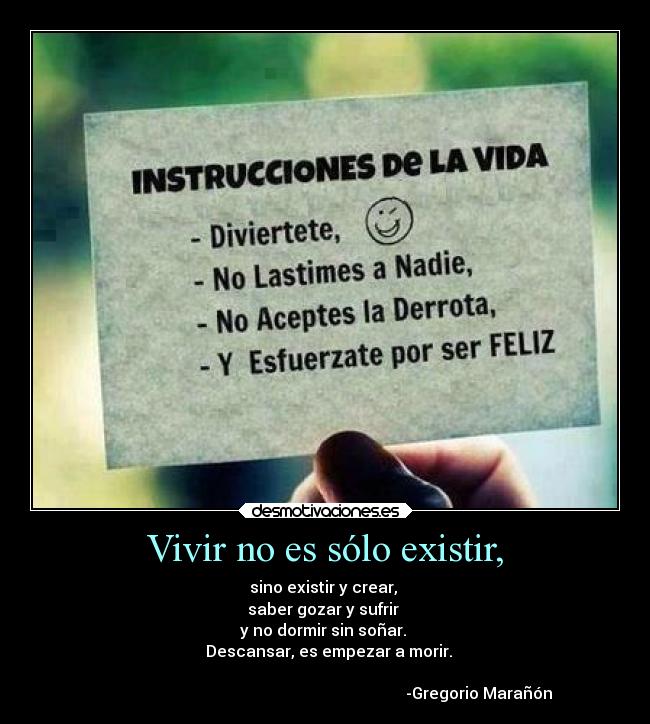 Vivir no es sólo existir, - sino existir y crear, 
saber gozar y sufrir 
y no dormir sin soñar. 
  Descansar, es empezar a morir.

                                                                             -Gregorio Marañón