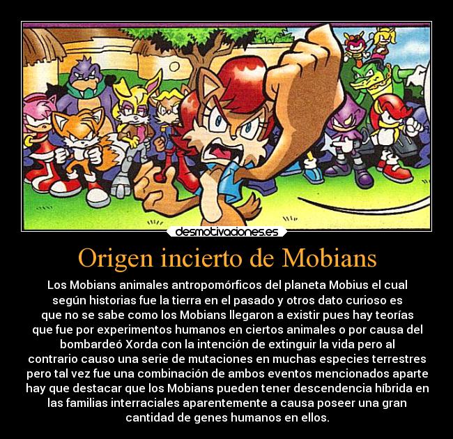 Origen incierto de Mobians - Los Mobians animales antropomórficos del planeta Mobius el cual
según historias fue la tierra en el pasado y otros dato curioso es
que no se sabe como los Mobians llegaron a existir pues hay teorías
que fue por experimentos humanos en ciertos animales o por causa del
bombardeó Xorda con la intención de extinguir la vida pero al
contrario causo una serie de mutaciones en muchas especies terrestres
pero tal vez fue una combinación de ambos eventos mencionados aparte
hay que destacar que los Mobians pueden tener descendencia híbrida en
las familias interraciales aparentemente a causa poseer una gran
cantidad de genes humanos en ellos.