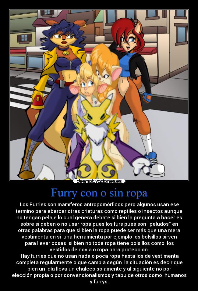 Furry con o sin ropa - Los Furries son mamíferos antropomórficos pero algunos usan ese
termino para abarcar otras criaturas como reptiles o insectos aunque
no tengan pelaje lo cual genera debate si bien la pregunta a hacer es
sobre si deben o no usar ropa pues los furs pues son peludos en
otras palabras para que si bien la ropa puede ser más que una mera
vestimenta en si  una herramienta por ejemplo los bolsillos sirven
para llevar cosas  si bien no toda ropa tiene bolsillos como  los
vestidos de novia o ropa para protección.
 Hay furries que no usan nada o poca ropa hasta los de vestimenta
completa regularmente o que cambia según  la situación es decir que
bien un  día lleva un chaleco solamente y al siguiente no por
elección propia o por convencionalismos y tabu de otros como  humanos
y furrys.