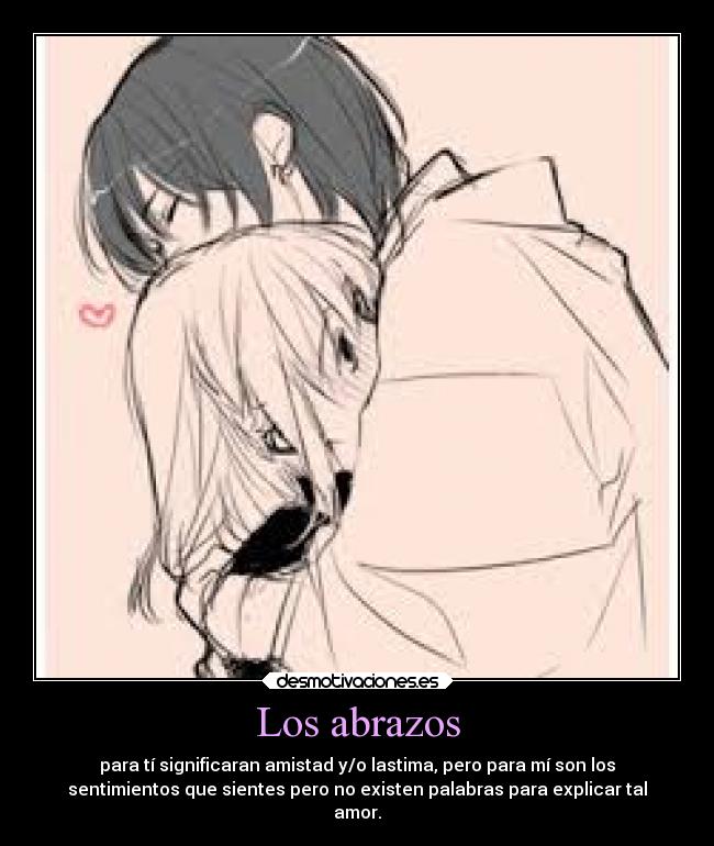Los abrazos - para tí significaran amistad y/o lastima, pero para mí son los
sentimientos que sientes pero no existen palabras para explicar tal
amor.