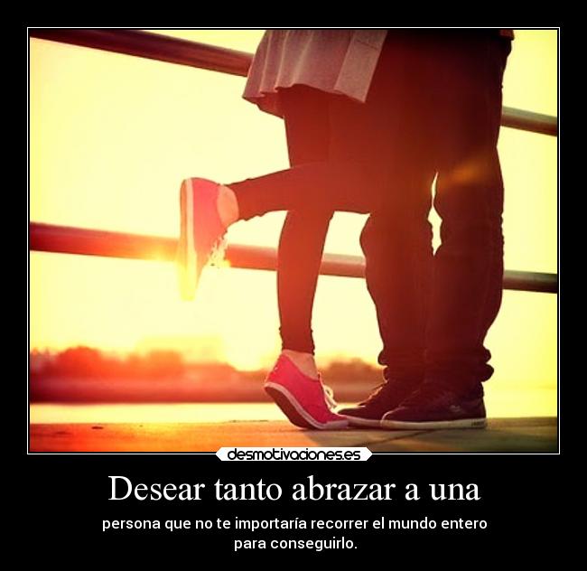 Desear tanto abrazar a una - persona que no te importaría recorrer el mundo entero
para conseguirlo.