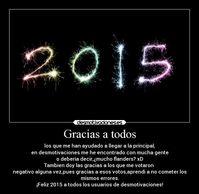 Gracias a todos - los que me han ayudado a llegar a la principal,
en desmotivaciones me he encontrado con mucha gente
o deberia decir,¿mucho flanders? xD
Tambien doy las gracias a los que me votaron 
negativo alguna vez,pues gracias a esos votos,aprendi a no cometer los
mismos errores.
¡Feliz 2015 a todos los usuarios de desmotivaciones!