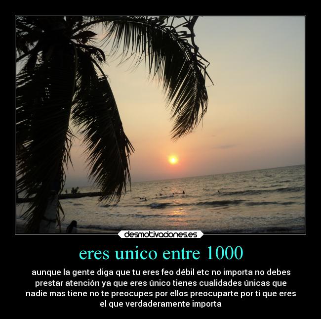 eres unico entre 1000 - aunque la gente diga que tu eres feo débil etc no importa no debes
prestar atención ya que eres único tienes cualidades únicas que
nadie mas tiene no te preocupes por ellos preocuparte por ti que eres
el que verdaderamente importa